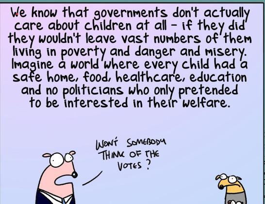 we know that givernments don’t actually care about children at all — if they did they wouldn’t leave vast numbers if them in poverty and danger and misery. Imagine a world where every child had a safe home, food, healthcare, education and no politicians who only pretended to be interested in their welfare.
