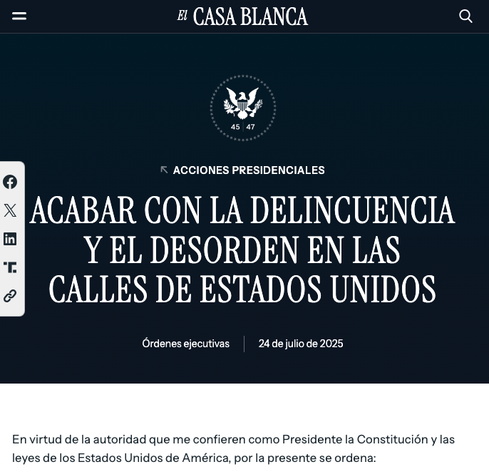 captura de la página oficial de la casa blanca (traducida al castellano) en la que se puede leer el título de una nueva ley:

ACABAR CON LA DELINCUENCIA Y EL DESORDEN EN LAS CALLES DE ESTADOS UNIDOS
Órdenes ejecutivas
24 de julio de 2025
En virtud de la autoridad que me confieren como Presidente la Constitución y las leyes de los Estados Unidos de América, por la presente se ordena: