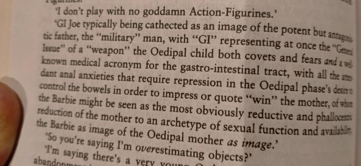 A paragraph in a book:

'GI Joe typically being cathected as an image of the potent but antagonis
tic father, the "military" man, with "GI" representing at once the "Gener Issue" of a "weapon" the Oedipal child both covets and fears and a wel known medical acronym for the gastro-intestinal tract, with all the atten dant anal anxieties that require repression in the Oedipal phase's desire n control the bowels in order to impress or quote "win" the mother, of whom the Barbie might be seen as the most obviously reductive and phallocentric reduction of the mother to an archetype of sexual function and availability the Barbie as image of the Oedipal mother as image.'