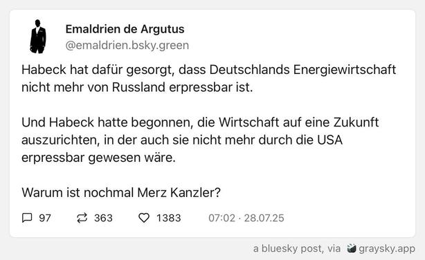 Das Bild zeigt ein Bluesky -Post von "Emaldrrien de Argutus" mit dem Benutzernamen "[@]emaldrrien.bsky.green". Der Text des Tweets lautet: "Habeck hat dafür gesorgt, dass Deutschlands Energiewirtschaft nicht mehr von Russland erpressbar ist. Und Habeck hatte begonnen, die Wirtschaft auf eine Zukunft auszurichten, in der auch sie nicht mehr durch die USA erpressbar gewesen wäre. Warum ist nochmal Merz Kanzler?" Das Post wurde am 28.07.25 um 07:02 Uhr veröffentlicht und hat 97 Kommentare, 363 Retweets und 1383 Likes. Es ist ein Bluesky-Post, der über Graysky.app veröffentlicht wurde.