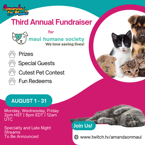 Third Annual Fundraiser for
Maui Humane Society
We love saving lives!
Prizes
Special Guests
Cutest Pet Contest
Fun Redeems
AUGUST 1 - 31
Monday, Wednesday, Friday 2pm HST | 8pm EDT | 12am
UTC
Specialty and Late Night
Streams
To Be Announced
Join Us!
www.twitch.tv/amandaonmaui