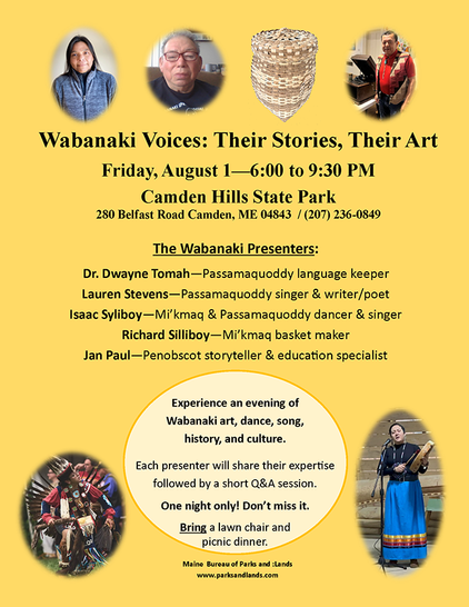 A flyer for an event. There are oval circles with various images of Native American presenters and culture.

Wabanaki Voices: Their Stories, Their Art 
Friday, August 1, 2025
6:00 to 9:30 PM 
Camden Hills State Park 
280 Belfast Road Camden, ME 04843 / (207) 236-0849 

The Wabanaki Presenters:
Dr. Dwayne Tomah—Passamaquoddy language keeper 
Lauren Stevens—Passamagquoddy singer & writer/poet 
Isaac Syliboy—Mi’kmaq & Passamaquoddy dancer & singer 
Richard Silliboy—Mi'kmaq basket maker 
Jan Paul—Penobscot storyteller & education specialist

Experience an evening of Wabanaki art, dance, song, history, and culture.
Each presenter will share their expertise, followed by a short Q&A session.

One night only! Don't miss it.

Bring a lawn chair and picnic dinner.

Maine Bureau of Parks and Lands