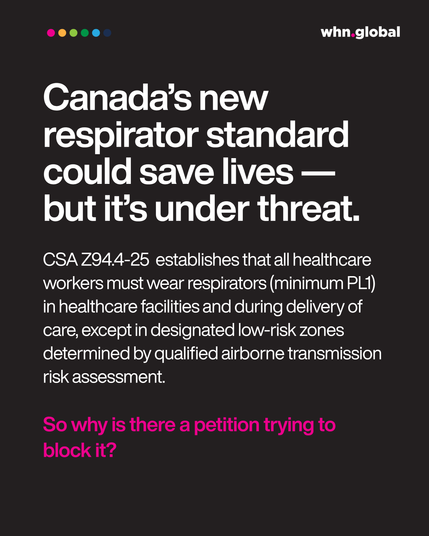 Header (large white bold text):
"Canada’s new respirator standard could save lives — but it’s under threat."

Subtext (white):
"CSA Z94.4-25 establishes that all healthcare workers must wear respirators (minimum PL1) in healthcare facilities and during delivery of care, except in designated low-risk zones determined by qualified airborne transmission risk assessment."

Footer question (bright pink bold):
"So why is there a petition trying to block it?"

Logo: whn.global