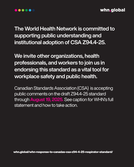 Main body (white text):
"The World Health Network is committed to supporting public understanding and institutional adoption of CSA Z94.4-25.
We invite other organizations, health professionals, and workers to join us in endorsing this standard as a vital tool for workplace safety and public health."

Final paragraph (white and pink):
"Canadian Standards Association (CSA) is accepting public comments on the draft Z94.4-25 standard through August 19, 2025. See caption for WHN’s full statement and how to take action."

Footer link (white text):
whn.global/whn-response-to-canadas-csa-z94-4-25-respirator-standard/

Logo: whn.global