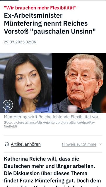 "Wir brauchen mehr Flexibilität"
Ex-Arbeitsminister
Müntefering nennt Reiches Vorstoß "pauschalen Unsinn"
29.07.2025 02:06
Müntefering wirft Reiche fehlende Flexibilität vor.
(Foto: picture alliance/dts-Agentur; picture alliance/dpa/Kay
Nietfeld)
• Artikel anhören
Hinweis zur Stimme v
Katherina Reiche will, dass die Deutschen mehr und länger arbeiten.
Die Diskussion über dieses Thema findet Franz Müntefering gut. Doch dem🖖