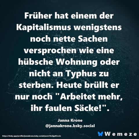 Früher hat einem der Kapitalismus wenigstens noch nette Sachen versprochen wie eine hübsche Wohnung oder nicht an Typhus zu sterben. Heute brüllt er nur noch "Arbeitet mehr, ihr faulen Säcke!".

Janna Krone