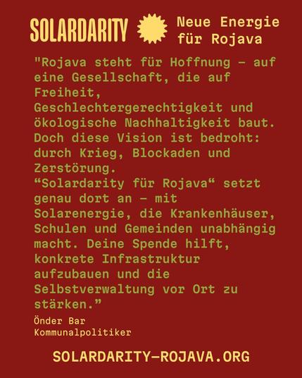 Oben steht in großer gelber Schrift:
"SOLARDARITY - Neue Energie für Rojava"
Darunter folgt ein Zitat in grüner Schreibmaschinenschrift:
"Rojava steht für Hoffnung – auf eine Gesellschaft, die auf Freiheit, Geschlechtergerechtigkeit und ökologische Nachhaltigkeit baut. Doch diese Vision ist bedroht: durch Krieg, Blockaden und Zerstörung.
'Solardarity für Rojava' setzt genau dort an – mit Solarenergie, die Krankenhäuser, Schulen und Gemeinden unabhängig macht. Deine Spende hilft, konkrete Infrastruktur aufzubauen und die Selbstverwaltung vor Ort zu stärken.”
Önder Bar, Kommunalpolitiker
Unten steht in großer gelber Schrift die URL von Solardarity:
SOLARDARITY-ROJAVA.ORG