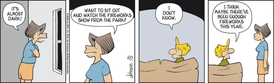 Janis is looking out and asks "It's almost dark. Want to sit outside and watch the fireworks show from the park?"
Arlo, sitting in a couch: "I don't know. I think maybe there've enough fireworks this years."