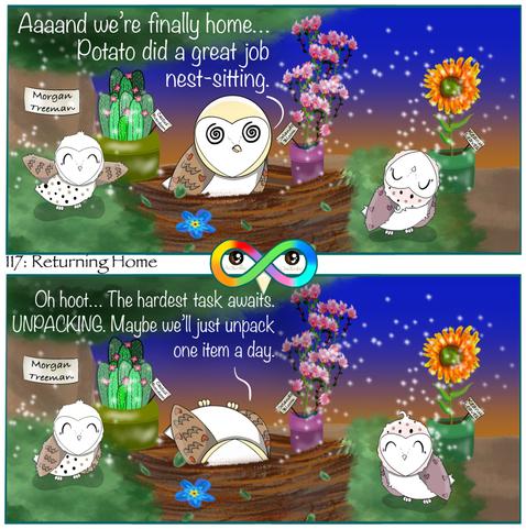 117: Returning Home

Photo Description:
Panel 1: In a nest which is a variety of browns with a single blue forget-me-not flower on the outside is a stressed barn owl named Cupcake and her happy babies, Sprinkles and Confetti. They're in a green and brown tree with an orange and dark blue sunset background.
There are healthy and sparkling labeled plants: potted orchids named Orlando Bloom, a potted cactus named Cactus Everdeen, a potted sunflower named Keanu Leaves, and the whole tree named Morgan Treeman.
Cupcake says, "Aaaand we're finally home... Potato did a great job nest-sitting."

Panel 2: She continues in exhaustion, lying upside-down, "Oh hoot... The hardest task awaits. UNPACKING. Maybe we'll just unpack one item a day."