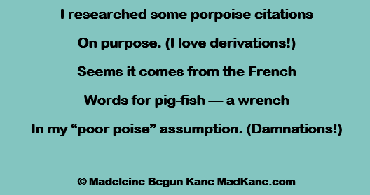 I researched some porpoise citations
On purpose. (I love derivations!)
Seems it comes from the French
Words for pig-fish — a wrench
In my “poor poise” assumption. (Damnations!)

© Madeleine Begun Kane MadKane.com