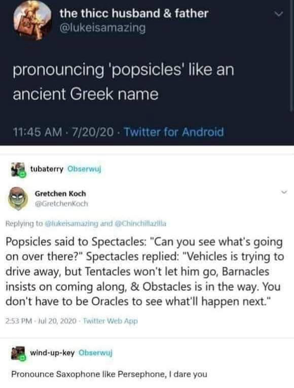 the thic husband & father @lukeisamazing pronouncing 'popsicles' like an ancient Greek name 11:45 AM • 7/20/20 - Twitter for Android tubaterry Obserwuj Gretchen Koch OGretchenKach Replying to (lukelsamazing and (@Chinchillazilla Popsicles said to Spectacles: "Can you see what's going on over there?" Spectacles replied: "Vehicles is trying to drive away, but Tentacles won't let him go, Barnacles insists on coming along, & Obstacles is in the way. You don't have to be Oracles to see what'll happen next." 2:53 PM - Jul 20, 2020 - Twitter Web App wind-up-key Obserwuj Pronounce Saxophone like Persephone, I dare you