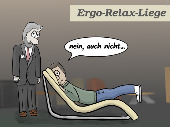 Im Möbelgeschäft liegt ein Kunden erschöpft auf einer "Ergo-Relax-Liege". Neben ihm ein peinlich berührter Verkäufer. Der Kunde liegt nämlich bäuchlings auf einer geschwungenen Liege, die für Rückenlage gemacht ist. Er sagt:"nein, auch nicht..."