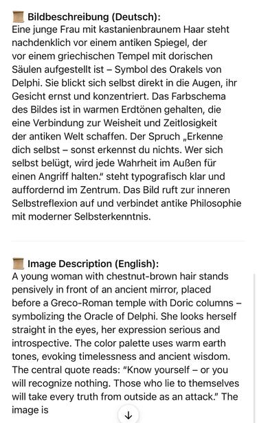 Bildbeschreibung (Deutsch):
Eine junge Frau mit kastanienbraunem Haar steht nachdenklich vor einem antiken Spiegel, der vor einem griechischen Tempel mit dorischen Säulen aufgestellt ist - Symbol des Orakels von Delphi. Sie blickt sich selbst direkt in die Augen, ihr Gesicht ernst und konzentriert. Das Farbschema des Bildes ist in warmen Erdtönen gehalten, die eine Verbindung zur Weisheit und Zeitlosigkeit der antiken Welt schaffen. Der Spruch „Erkenne dich selbst - sonst erkennst du nichts. Wer sich selbst belugt, wird jede Wahrheit im Außen für einen Angriff halten." steht typografisch klar und auffordernd im Zentrum. Das Bild ruft zur inneren Selbstreflexion auf und verbindet antike Philosophie mit moderner Selbsterkenntnis.
Image Description (English):
A young woman with chestnut-brown hair stands pensively in front of an ancient mirror, placed before a Greco-Roman temple with Doric columns - symbolizing the Oracle of Delphi. She looks herself straight in the eyes, her expression serious and introspective. The color palette uses warm earth tones, evoking timelessness and ancient wisdom.
The central quote reads: "Know yourself - or you will recognize nothing. Those who lie to themselves will take every truth from outside as an attack." The image is🖖