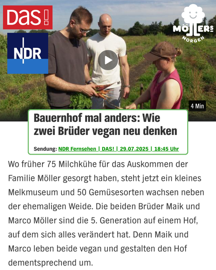 Das Bild zeigt einen Screenshot eines Videos aus einer Sendung des NDR mit dem Titel "Bauernhof mal anders: Wie zwei Brüder vegan neu denken". Das Video ist Teil der Sendung "DAS!" und wurde am 29. Juli 2025 um 18:45 Uhr ausgestrahlt. Im Video sind drei Personen auf einem Feld zu sehen, von denen zwei Männer und eine Frau Gemüse ernten oder untersuchen. Der Text unter dem Video beschreibt, dass die Familie Möller, die früher 75 Milchkühe hatte, jetzt ein kleines Melkmuseum und 50 Gemüsesorten auf der ehemaligen Weide anbaut. Die Brüder Maik und Marco Möller sind die fünfte Generation auf dem Hof und haben ihn zu einem veganen Betrieb umgestaltet. Beide Brüder leben vegan und gestalten den Hof entsprechend um.