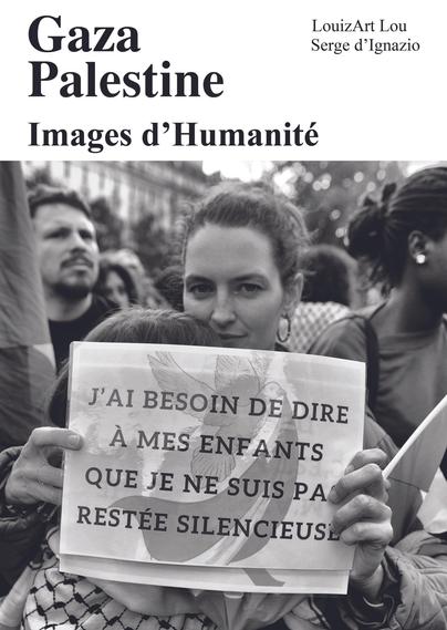 ALT: 543 caractères. Couverture d'un livre intitulé "Gaza Palestine: Images d'Humanité" par LouizArt Lou et Serge d'Ignazio. La couverture est en noir et blanc et présente une photographie d'une manifestation. 

Au premier plan, une personne tient une pancarte avec l'inscription : "J'ai besoin de dire à mes enfants que je ne suis pas restée silencieuse". La personne porte un keffieh palestinien autour du cou. 

En arrière-plan, on peut voir d'autres manifestants, dont certains tiennent des drapeaux. L'image capture un moment de protestation et de solidarité.