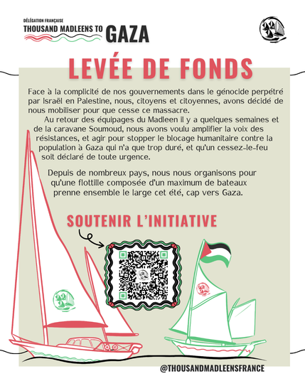 L'image est une affiche de la délégation française "Thousand Madleens to Gaza" appelant à une levée de fonds. L'affiche est intitulée "Levée de fonds" et explique leur mission et leur appel à l'action. Le texte sur l'affiche dit :

"Face à la complicité de nos gouvernements dans le génocide perpétré par Israël en Palestine, nous, citoyens et citoyennes, avons décidé de nous mobiliser pour que cesse ce massacre. Au retour des équipages du Madleen et de la caravane Soumoud, nous avons voulu amplifier la voix des résistances, et agir pour stopper le blocus humanitaire contre la population à Gaza qui n'a que trop duré, et qu'un cessez-le-feu soit déclaré de toute urgence."

"Depuis de nombreux pays, nous nous organisons pour qu'une flottille composée d'un maximum de bateaux prenne ensemble le large cet été, cap vers Gaza."

L'affiche encourage à soutenir l'initiative et inclut un code QR pour plus d'informations. Elle est signée @THOUSANDMADLEENSFRANCE et montre des illustrations de bateaux avec des drapeaux palestiniens.