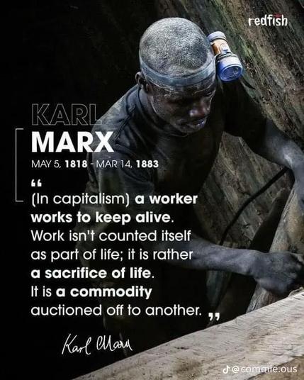 (Im Kapitalismus) arbeitet ein Arbeiter, um am Leben zu bleiben.
Die Arbeit selbst wird nicht als Teil des Lebens gezählt; sie ist vielmehr ein Opfer des Lebens.
Es ist eine Ware, die an einen anderen versteigert wird. "

KARL MARX
MAY 5, 1818 - MAR 14, 1883
(In capitalism) a worker works to keep alive.
Work isn't counted itself as part of life; it is rather a sacrifice of life.
It is a commodity auctioned off to another. "
Karl Marx 🖖