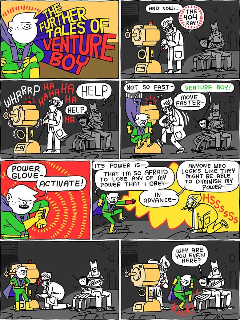 THE FURTHER TALES OF VENTURE BOY /  Mad scientist: And now - THE 404 RAY! / (whrrrrp) (ha ha ha ha ha) (Cat and Girl are tied in chairs yelling for help) /   Venture Boy: Not so fast -  Mad scientist: Move faster -  Girl: Venture Boy! /  Venture Boy: Power glove - Activate! / Venture Boy: Its power is - that I'm so afraid to lose any of my power that I obey - in.advance - anyone who might be able to diminish MY power  (The mad scientist hisses( / (They all wait to see what will happen now.) / Girl, still tied to a chair: Why are you even here? (Venture boy kicks her)