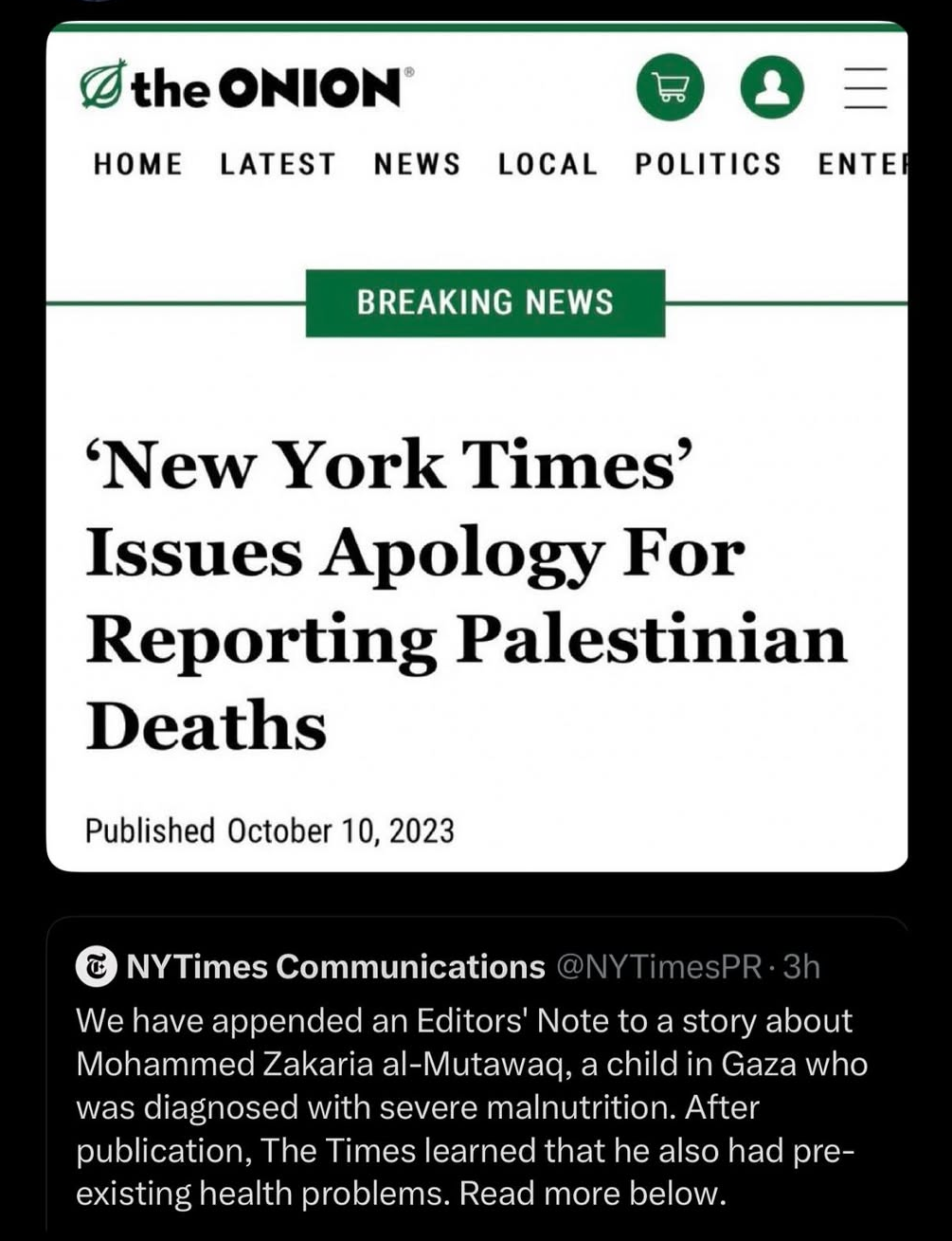 A tweet by New York Times PR saying “We have appended an Editors' Note to a story about Mohammed Zakaria al-Mutawaq, a child in Gaza who was diagnosed with severe malnutrition. After publication, The Times learned that he also had pre-existing health problems. Read more below.” AB article by the Onion is responding saying “'New York Times' Issues Apology For Reporting Palestinian Deaths. Published October 10, 2023”