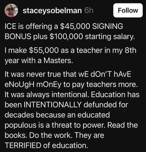 The image shows a social media post by a user named "staceysobelman". The post is on a black background with white text. The post begins with a statement about ICE offering a $45,000 signing bonus plus a $100,000 starting salary. It then compares this to the $55,000 salary of a teacher with a Master's degree in their 8th year. The post argues that the lack of higher pay for teachers is intentional, stating that education has been intentionally defunded for decades because an educated populace is a threat to power. The text is formatted with some words capitalized for emphasis, such as "SIGNING BONUS," "INTENTIONAL," and "TERRIFIED." The post includes a call to action, encouraging readers to "Read the books. Do the work."