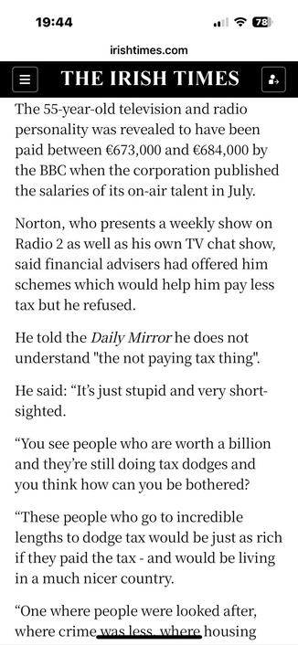 “The 55-year-old television and radio personality was revealed to have been paid between €673,000 and €684,000 by the BBC when the corporation published the salaries of its on-air talent in July.  Norton, who presents a weekly show on Radio 2 as well as his own TV chat show, said financial advisers had offered him schemes which would help him pay less tax but he refused.  He told the Daily Mirror he does not understand "the not paying tax thing".  He said: “It’s just stupid and very short-sighted.  “You see people who are worth a billion and they’re still doing tax dodges and you think how can you be bothered?  “These people who go to incredible lengths to dodge tax would be just as rich if they paid the tax - and would be living in a much nicer country.  “One where people were looked after, where crime was less, where housing was better and people were better educated.”