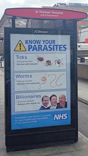 Photo of a large ad at a bus stop:
KNOW YOUR PARASITES.
Ticks
• External parasites
• Remove with tweezers.
Worms
* Internal parasites
* Remove with medication.
Billionaires
• Economic parasites
• Remove with wealth tax Immediate.
intervention is crucial for your health and the health of our communities.
NHS