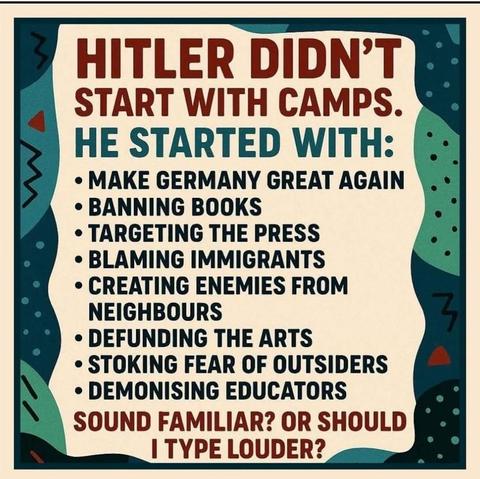 Hitler didn't start with camps. He started with
- Make Germany great again
- Banning books
- Targeting the press
- Blaming immigrants
- Creating enemies from neighbours
- Defunding the arts
- Stoking fear of outsiders
- Demonising educators
Sounds familiar? Or should I type louder?