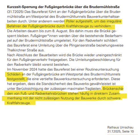 Kurzzeit-Sperrung der Fußgängerbrücke über die Brudermühlstraße

(31.7.2025) Das Baureferat führt an der Fußgängerbrücke über die Brudermühlstraße am Westportal des Brudermühltunnels Bauwerkunterhaltsarbeiten durch. Unter anderem werden Poller aufgestellt, um das irreguläreBefahren der Fußgängerbrücke durch Kraftfahrzeuge zu verhindern. Die Arbeiten dauern bis zum 8. August. Bis dahin muss die Brücke gesperrt bleiben. Fußgänger*innen werden über die bestehende Bedarfsampel auf der Brudermühlstraße umgeleitet. Für den Radverkehr schildert das Baureferat eine Umleitung über die Plinganserstraße beziehungsweise Thalkirchner Straße aus.
Nach Abschluss der Bauarbeiten wird die Brücke wieder uneingeschränkt für den Fußgängerverkehr freigegeben. Die Umleitungsbeschilderung für den Radverkehr bleibt vorerst bestehen. Im November 2024 hatte das Baureferat bei einer Routineuntersuchung Schäden an der Fußgängerbrücke am Westportal des Brudermühltunnels festgestellt, die eine vertiefte Bauwerksuntersuchung erforderten. Diese hat ergeben, dass die Standsicherheit des Bauwerks gewährleistet ist unter Berücksichtigung der zulässigen maximalen Traglasten. Brückenschäden von Fuß- und Radverkehrsbrücken stehen häufig in direktem Zusammenhang mit der nicht zulässigen Nutzung der Bauwerke durch schwere Kraftfahrzeuge.

Rathaus Umschau
31.7.2025, Seite 10