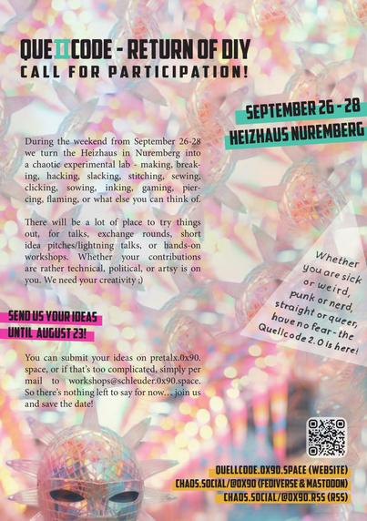 Ob komisch oder krank,
ob du Nerd bist oder Punk,
ob du straight bist oder queer,
have no fear - das zweite Quellcode ist hier!

Vom 26.-28. September machen wir ein Wochenende lang das Heizhaus in Nürnberg zu einem chaotischen Experimentier-Labor - maken, breaken, hacken, slacken, sticken, nähen, klicken, säen, tätowieren, zocken, piercen, rocken, oder was euch noch so einfällt.

Da gibt es ne Menge Platz zum ausprobieren, für Talks, Austauschrunden, kurze Ideen-Pitches/Lightning-Talks, oder Hands-on Workshops. Ob eher technisch, politisch, oder künstlerisch liegt bei euch. Auf eure Kreativität sind wir angewiesen ;)

Eure Ideen könnt ihr auf https://pretalx.0x90.space eintragen, oder wenn euch das zu kompliziert ist gern auch per Mail bei workshops@schleuder.0x90.space.

Neuigkeiten gibt es im Fediverse unter https://chaos.social/@0x90 oder per RSS unter https://chaos.social/@0x90.rss, also bleibt uns bisher nur zu sagen… macht mit und save the Date!
