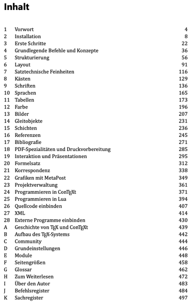 Screenshot Inhaltsverzeichnis:

Inhalt
1 Vorwort 4
2 Installation 8
3 Erste Schritte 22
4 Grundlegende Befehle und Konzepte 36
5 Strukturierung 56
6 Layout 91
7 Satztechnische Feinheiten 116
8 Kästen 129
9 Schriften 136
10 Sprachen 165
11 Tabellen 173
12 Farbe 196
13 Bilder 207
14 Gleitobjekte 231
15 Schichten 236
16 Referenzen 245
17 Bibliografie 271
18 PDF-Spezialitäten und Druckvorbereitung 285
19 Interaktion und Präsentationen 295
20 Formelsatz 312
21 Korrespondenz 338
22 Grafiken mit MetaPost 349
23 Projektverwaltung 361
24 Programmieren in ConTEXt 371
25 Programmieren in Lua 394
26 Quellcode einbinden 407
27 XML 414
28 Externe Programme einbinden 430
A Geschichte von TEX und ConTEXt 439
B Aufbau des TEX-Systems 442
C Community 444
D Grundeinstellungen 446
E Module 448
F Seitengrößen 458
G Glossar 462
H Zum Weiterlesen 472
I Über den Autor 483
J Befehlsregister 484
K Sachregister 497