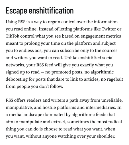 Escape enshittification
Using RSS is a way to regain control over the information you read online. Instead of letting platforms like Twitter or TikTok control what you see based on engagement metrics meant to prolong your time on the platform and subject you to endless ads, you can subscribe only to the sources and writers you want to read. Unlike enshittified social networks, your RSS feed will give you exactly what you signed up to read — no promoted posts, no algorithmic deboosting for posts that dare to link to articles, no ragebait from people you don’t follow.

RSS offers readers and writers a path away from unreliable, manipulative, and hostile platforms and intermediaries. In a media landscape dominated by algorithmic feeds that aim to manipulate and extract, sometimes the most radical thing you can do is choose to read what you want, when you want, without anyone watching over your shoulder.