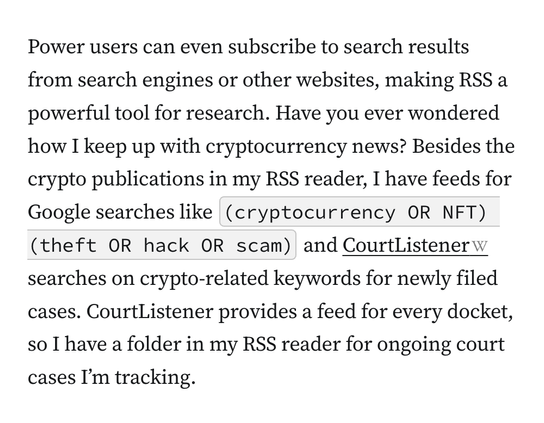 Power users can even subscribe to search results from search engines or other websites, making RSS a powerful tool for research. Have you ever wondered how I keep up with cryptocurrency news? Besides the crypto publications in my RSS reader, I have feeds for Google searches like&nbsp;(cryptocurrency OR NFT) (theft OR hack OR scam)&nbsp;and&nbsp;CourtListener&nbsp;searches on crypto-related keywords for newly filed cases. CourtListener provides a feed for every docket, so I have a folder in my RSS reader for ongoing court cases I’m tracking.