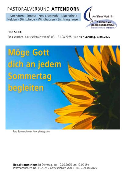 Das Bild zeigt eine Broschüre des Pastoralverbundes Attendorn, der verschiedene Gemeinden wie Attendorn, Ennest, Neu-Listernohl, Listerscheid, Helden, Dünschede, Windhausen und Lichtringhausen umfasst. Der Titel der Broschüre lautet "Pastoralverbund Attendorn" und enthält Informationen über die Gotterdienste, die vom 3. August bis 31. August 2025 stattfinden. Der Preis beträgt 50 Cent für vier Wochen. Die Broschüre trägt die Nummer 10 und ist für den Sonntag, den 3. August 2025, gedacht.

Im oberen Bereich der Broschüre ist ein Logo mit der Aufschrift "Auf Dein Wort hin, fahren wir gemeinsam hinaus" zu sehen. Darunter steht der Text "Möge Gott dich an jedem Sommertag begleiten" in großen, gelben Buchstaben auf einem Hintergrund, der eine Sonnenblume vor einem blauen Himmel zeigt. Die Fotografie der Sonnenblume stammt von Pixabay.

Am unteren Rand der Broschüre ist der Redaktionschluss am Dienstag, den 19. August 2025, um 12:00 Uhr angegeben, sowie die Nummer der Pfarrnachrichten Nr. 11/2025 und die Gotterdienste vom 31. August bis 21. September 2025.

[by AltBot]