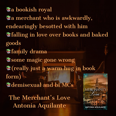 -a bookish Royal -a merchant who is awkwardly, endearingly besotted with him -falling in love over books and baked goods  -family drama  -some magic gone wrong  -(really just a warm hug in book form) -demisexual and bi MCs The Merchant’s Love Antonia Aquilante