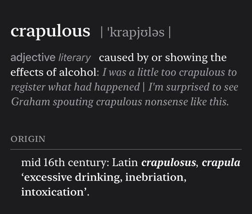 Screenshot of dictionary definition that reads:

crapulous | 'krapjulas |
adjective literary caused by or showing the effects of alcohol: I was a little too crapulous to register what had happened | I'm surprised to see Graham spouting crapulous nonsense like this.
ORIGIN
mid 16th century: Latin crapulosus, crapula
'excessive drinking, inebriation, intoxication'.