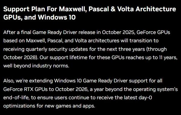 Support Plan For Maxwell, Pascal & Volta Architecture GPUs, and Windows 10After a final Game Ready Driver release in October 2025, GeForce GPUs based on Maxwell, Pascal, and Volta architectures will transition to receiving quarterly security updates for the next three years (through October 2028). Our support lifetime for these GPUs reaches up to 11 years, well beyond industry norms. Also, we’re extending Windows 10 Game Ready Driver support for all GeForce RTX GPUs to October 2026, a year beyond the operating system’s end-of-life, to ensure users continue to receive the latest day-0 optimizations for new games and apps.