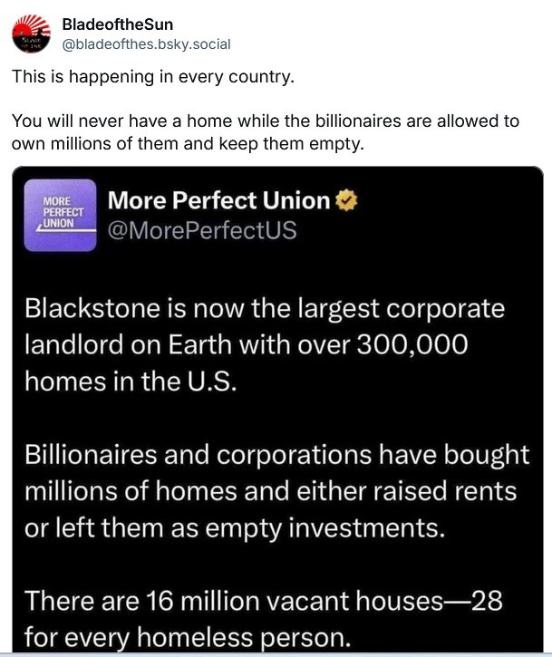 BladeoftheSun @bladeofthes.bsky.socia writes:  This is happening in every country. You will never have a home while the billionaires are allowed to own millions of them and keep them empty.  Written in response to the following post by More Perfect Union Blackstone is now the largest corporate landlord on Earth with over 300,000 homes in the U.S. Billionaires and corporations have bought millions of homes and either raised rents or left them as empty investments. There are 16 million vacant houses—28 for every homeless person.