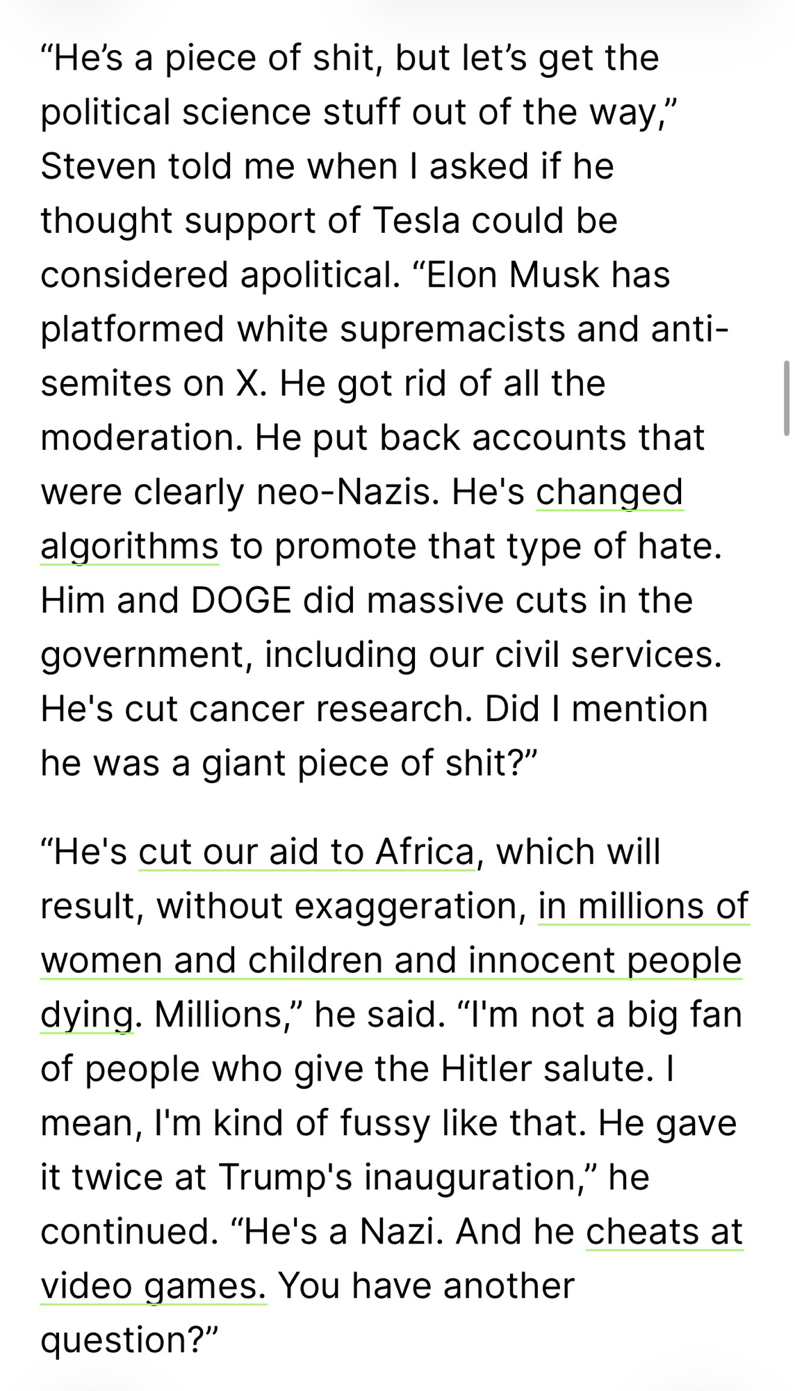 "He's a piece of shit, but let's get the political science stuff out of the way," Steven told me when I asked if he thought support of Tesla could be considered apolitical. "Elon Musk has platformed white supremacists and antisemites on X. He got rid of all the moderation. He put back accounts that were clearly neo-Nazis. He's changed algorithms to promote that type of hate. Him and DOGE did massive cuts in the government, including our civil services. He's cut cancer research. Did I mention he was a giant piece of shit?" "He's cut our aid to Africa, which Will result, without exaggeration, in millions of women and children and innocent people dying. Millions," he said. "I'm not a big fan of people who give the Hitler salute. I mean, I'm kind of fussy like that. He gave it twice at Trump's inauguration," he continued. "He's a Nazi. And he cheats at video games. You have another question?"