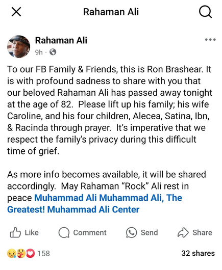 Rahaman Ali Rahaman Ali 9h • To our FB Family & Friends, this is Ron Brashear. It is with profound sadness to share with you that our beloved Rahaman Ali has passed away tonight at the age of 82. Please lift up his family; his wife Caroline, and his four children, Alecea, Satina, Ibn, & Racinda through prayer. It's imperative that we respect the family's privacy during this difficult time of grief. As more info becomes available, it will be shared accordingly. May Rahaman "Rock" Ali rest in peace Muhammad Ali Muhammad Ali, The Greatest! Muhammad Ali Center