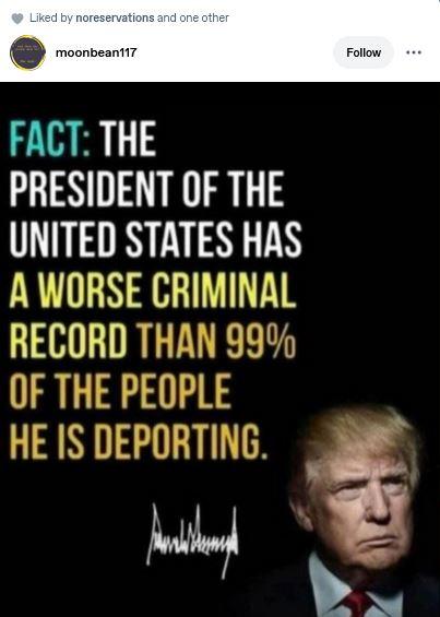 Post by moon beam 117 shows a photo of Trump.
"FACT: THE PRESIDENT OF THE UNITED STATES HAS A WORSE CRIMINAL RECORD THAN 99% of the people he is deporting."