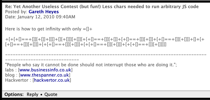 Re: Yet Another Useless Contest (but fun!) Less chars needed to run arbitrary JS code
Posted by: Gareth Heyes
Date: January 12, 2010 09:40AM

Here is how to get infinity with only =[]+

+[+[+[]==+[]][+[]]+[[[]+[][+[]]][+[]][+[+[]==+[]][+[]]+[+[]==+[]][+[]]+[+[]==+[]][+[]]]+[]+[+[+[]==+[]][+[]]]+[+[+[]==+[]][+[]]]+[+[+[]==+[]][+[]]]+[+[+[]==+[]][+[]]]]]