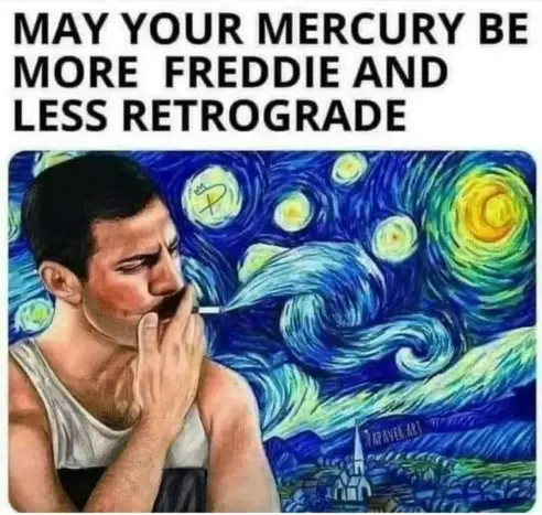 "may your Mercury (picture of Freddie Mercury)
Be more Freddie and less retrograde.




As suggested by
@punissuer@universeodon.com
Freddie Mercury, wearing a sports bib, smoking, against a background of Vincent van Gogh's Starry Night, but the central could swirl seems to stem from his cigarette