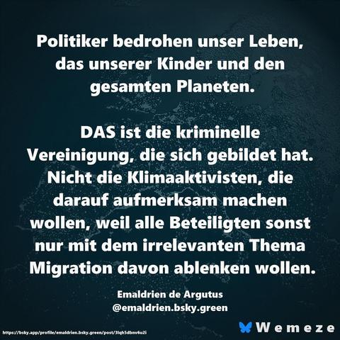 Wemeze typisches Sharepic:
Politiker bedrohen unser Leben, das unserer Kinder und den gesamten Planeten.

DAS ist die kriminelle Vereinigung, die sich gebildet hat.

Nicht die Klimaaktivisten, die darauf aufmerksam machen wollen, weil alle Beteiligten sonst nur mit dem irrelevanten Thema Migration davon ablenken wollen.

Emaldrien de Argutus

@emaldrien.bsky.green