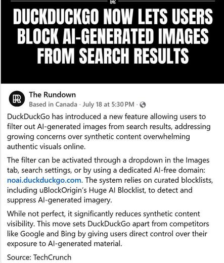 The Rundown
Based in Canada - July 18 at 5:30PM - @

DuckDuckGo has introduced a new feature allowing users to

filter out Al-generated images from search results, addressing

growing concerns over synthetic content overwhelming

authentic visuals online.

The filter can be activated through a dropdown in the Images

tab, search settings, or by using a dedicated Al-free domain:
The system relies on curated blocklists,

including uBlockOrigin's Huge Al Blocklist, to detect and

suppress Al-generated imagery.

While not perfect, it significantly reduces synthetic content

visibility. This move sets DuckDuckGo apart from competitors

like Google and Bing by giving users direct control over their

exposure to Al-generated material.

Source: TechCrunch