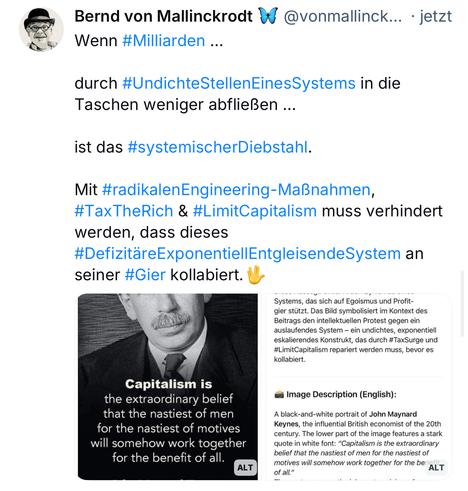 Bernd von Mallinckrodt @vonmallinck... • jetzt
Wenn #Milliarden ...
durch #UndichteStellenEinesSystems in die
Taschen weniger abfließen ...
ist das #systemischerDiebstahl.
Mit #radikalenEngineering-Maßnahmen,
#TaxTheRich & #LimitCapitalism muss verhindert werden, dass dieses
#DefizitäreExponentiellEntgleisendeSystem an
seiner #Gier kollabiert.
Systems, das sich auf Egoismus und Profit-gier stützt. Das Bild symbolisiert im Kontext des Beitrags den intellektuellen Protest gegen ein auslaufendes System - ein undichtes, exponentiell eskalierendes Konstrukt, das durch #TaxSurge und #LimitCapitalism repariert werden muss, bevor es kollabiert.
Capitalism is the extraordinary belief that the nastiest of men for the nastiest of motives will somehow work together for the benefit of all.
a Image Description (English):
ALT
A black-and-white portrait of John Maynard
Keynes, the influential British economist of the 20th century. The lower part of the image features a stark quote in white font: "Capitalism is the extraordinary belief that the nastiest of men for the nastiest of motives will somehow work together for the be ALT🖖