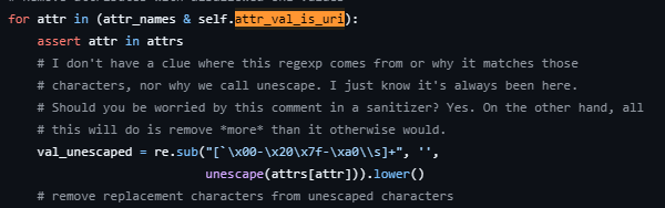 # I don't have a clue where this regexp comes from or why it matches those
# characters, nor why we call unescape. I just know it's always been here.
# Should you be worried by this comment in a sanitizer? Yes. On the other hand, all
# this will do is remove *more* than it otherwise would.
val_unescaped = re.sub("[`\x00-\x20\x7f-\xa0\\s]+", '', unescape(attrs[attr])).lower()
# remove replacement characters from unescaped characters