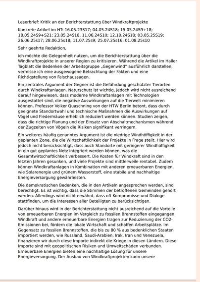 Leserbrief: Kritik an der Berichterstattung über Windkraftprojekte
Konkrete Artikel im HT: 16.05.23S17; 04.05.24S18; 15.05.24S9+18; 
18.05.24S9+S21; 23.05.24S18, 11.06.24S10; 12.10.24S18; 03.05.25S19; 
26.06.25s17; 28.06.25s18; 11.07.25s9; 25.07.25s16; 01.08.25s10
Sehr geehrte Redaktion,
ich möchte die Gelegenheit nutzen, um die Berichterstattung über die 
Windkraftprojekte in unserer Region zu kritisieren. Während die Artikel im Haller
Tagblatt die Bedenken der Arbeitsgruppe „Gegenwind“ ausführlich darstellen, 
vermisse ich eine ausgewogene Betrachtung der Fakten und eine 
Richtigstellung von Falschaussagen.
Ein zentrales Argument der Gegner ist die Gefährdung geschützter Tierarten 
durch Windkraftanlagen. Naturschutz ist wichtig, jedoch wird nicht ausreichend 
darauf hingewiesen, dass moderne Windkraftanlagen mit Technologien 
ausgestattet sind, die negative Auswirkungen auf die Tierwelt minimieren 
können. Professor Volker Quaschning von der HTW Berlin betont, dass durch 
geeignete Standortwahl und technische Maßnahmen die Auswirkungen auf 
Vögel und Fledermäuse erheblich reduziert werden können. Studien zeigen, 
dass die richtige Planung und der Einsatz von Abschaltmechanismen während 
der Zugzeiten von Vögeln die Risiken signifikant verringern.