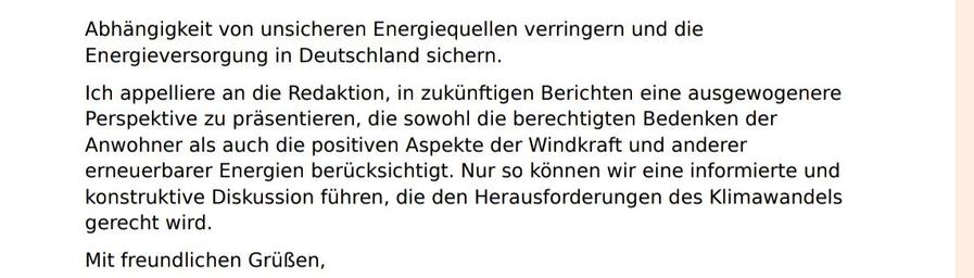 Ein weiteres häufig genanntes Argument ist die niedrige Windhöffigkeit in der 
geplanten Zone, die die Wirtschaftlichkeit der Projekte in Frage stellt. Hier wird 
jedoch nicht berücksichtigt, dass auch Standorte mit geringerer Windhöffigkeit 
in ein gut geplantes Netz integriert werden können, was die 
Gesamtwirtschaftlichkeit verbessert. Die Kosten für Windkraft sind in den 
letzten Jahren gesunken, und viele Projekte sind mittlerweile rentabel. Zudem 
können Windkraftanlagen in Kombination mit anderen erneuerbaren Energien, 
wie Solarenergie und grünem Wasserstoff, eine stabile und nachhaltige 
Energieversorgung gewährleisten.
Die demokratischen Bedenken, die in den Artikeln angesprochen werden, sind 
berechtigt. Es ist wichtig, dass die Stimmen der betroffenen Gemeinden gehört 
werden. Allerdings wird nicht erwähnt, dass oft Kompromisse und Dialoge 
stattfinden, um die Interessen aller Beteiligten zu berücksichtigen.
Darüber hinaus wird in der Berichterstattung nicht ausreichend auf die Vorteile 
von erneuerbaren Energien im Vergleich zu fossilen Brennstoffen eingegangen. 
Windkraft und andere erneuerbare Energien tragen zur Reduzierung der CO2-
Emissionen bei, fördern die lokale Wirtschaft und schaffen Arbeitsplätze. Im 
Gegensatz zu fossilen Brennstoffen, die bis zu 80 % aus bedenklichen Staaten 
importiert werden, wie Russland, Saudi-Arabien, Irak, Iran und Venezuela, 
finanzieren wir durch diese Importe indirekt die Kriege in diesen Ländern.
