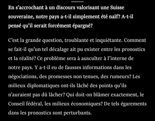 En s’accrochant à un discours valorisant une Suisse souveraine, notre pays a-t-il simplement été naïf? A-t-il pensé qu’il serait forcément épargné?I

C’est la grande question, troublante et inquiétante. Comment se fait-il qu’un tel décalage ait pu exister entre les pronostics et la réalité? Ce problème sera à ausculter à l’interne de notre pays. Y a-t-il eu de fausses informations dans les négociations, des promesses non tenues, des rumeurs? Les milieux diplomatiques ont-ils lâché des points qu’ils n’auraient pas dû lâcher? Qui doit-on blâmer exactement, le Conseil fédéral, les milieux économiques? De tels égarements dans les pronostics sont perturbants.