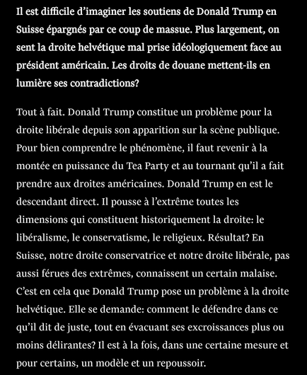 Il est difficile d’imaginer les soutiens de Donald Trump en Suisse épargnés par ce coup de massue. Plus largement, on sent la droite helvétique mal prise idéologiquement face au président américain. Les droits de douane mettent-ils en lumière ses contradictions?

Tout à fait. Donald Trump constitue un problème pour la droite libérale depuis son apparition sur la scène publique. Pour bien comprendre le phénomène, il faut revenir à la montée en puissance du Tea Party et au tournant qu’il a fait prendre aux droites américaines. Donald Trump en est le descendant direct. Il pousse à l’extrême toutes les dimensions qui constituent historiquement la droite: le libéralisme, le conservatisme, le religieux. Résultat? En Suisse, notre droite conservatrice et notre droite libérale, pas aussi férues des extrêmes, connaissent un certain malaise. C’est en cela que Donald Trump pose un problème à la droite helvétique. Elle se demande: comment le défendre dans ce qu’il dit de juste, tout en évacuant ses excroissances plus ou moins délirantes? Il est à la fois, dans une certaine mesure et pour certains, un modèle et un repoussoir.